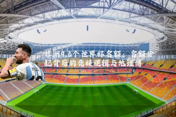 非洲9.5个世界杯名额：名额分配背后的竞技逻辑与地理博弈